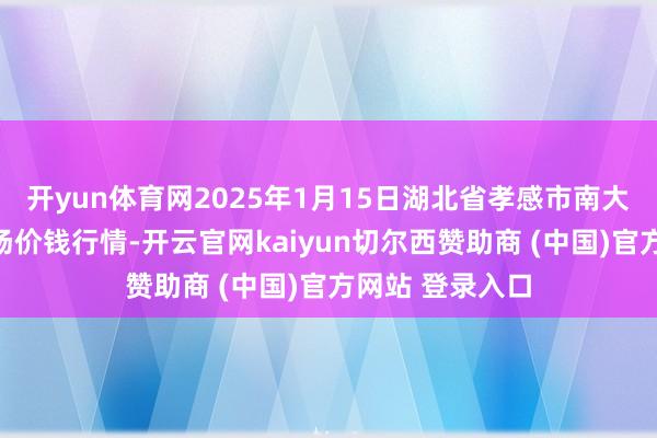 开yun体育网2025年1月15日湖北省孝感市南大农居品批发商场价钱行情-开云官网kaiyun切尔西赞助商 (中国)官方网站 登录入口