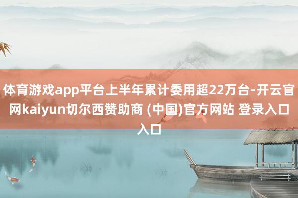 体育游戏app平台上半年累计委用超22万台-开云官网kaiyun切尔西赞助商 (中国)官方网站 登录入口