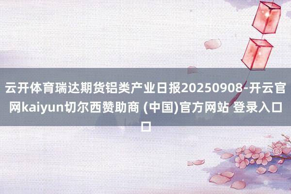 云开体育瑞达期货铝类产业日报20250908-开云官网kaiyun切尔西赞助商 (中国)官方网站 登录入口