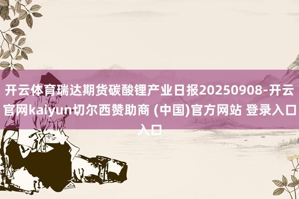 开云体育瑞达期货碳酸锂产业日报20250908-开云官网kaiyun切尔西赞助商 (中国)官方网站 登录入口