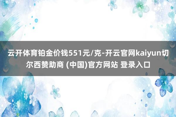 云开体育铂金价钱551元/克-开云官网kaiyun切尔西赞助商 (中国)官方网站 登录入口