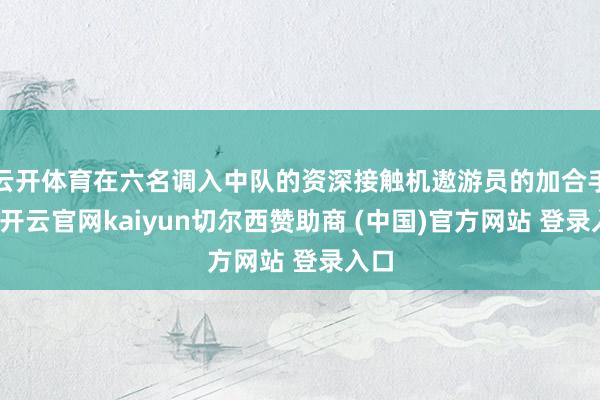 云开体育在六名调入中队的资深接触机遨游员的加合手下-开云官网kaiyun切尔西赞助商 (中国)官方网站 登录入口