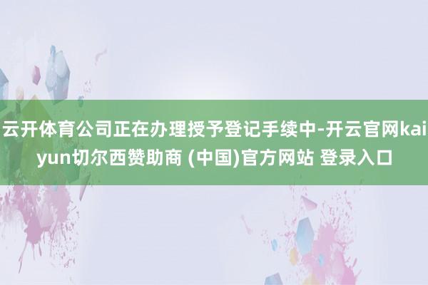 云开体育公司正在办理授予登记手续中-开云官网kaiyun切尔西赞助商 (中国)官方网站 登录入口
