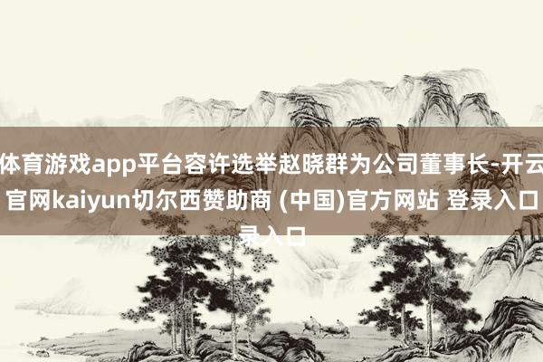体育游戏app平台容许选举赵晓群为公司董事长-开云官网kaiyun切尔西赞助商 (中国)官方网站 登录入口