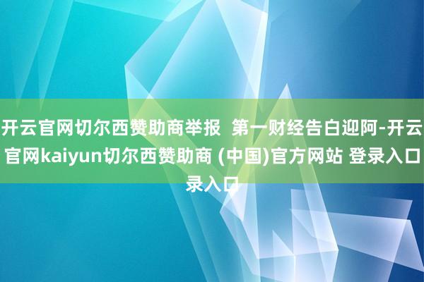 开云官网切尔西赞助商举报  第一财经告白迎阿-开云官网kaiyun切尔西赞助商 (中国)官方网站 登录入口
