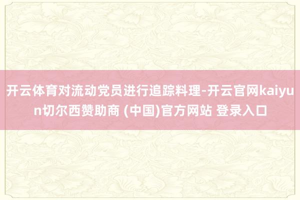 开云体育对流动党员进行追踪料理-开云官网kaiyun切尔西赞助商 (中国)官方网站 登录入口