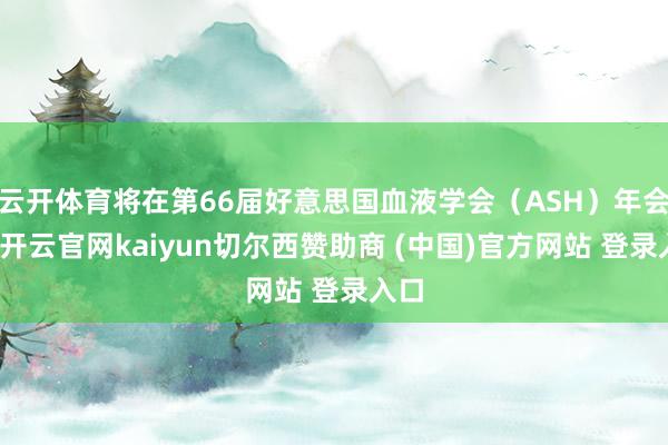 云开体育将在第66届好意思国血液学会（ASH）年会上-开云官网kaiyun切尔西赞助商 (中国)官方网站 登录入口