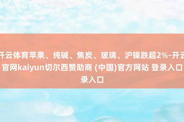开云体育苹果、纯碱、焦炭、玻璃、沪镍跌超2%-开云官网kaiyun切尔西赞助商 (中国)官方网站 登录入口