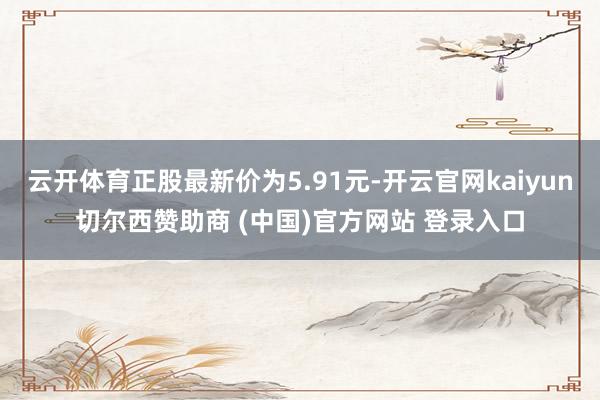 云开体育正股最新价为5.91元-开云官网kaiyun切尔西赞助商 (中国)官方网站 登录入口