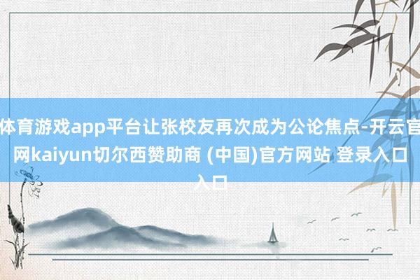体育游戏app平台让张校友再次成为公论焦点-开云官网kaiyun切尔西赞助商 (中国)官方网站 登录入口