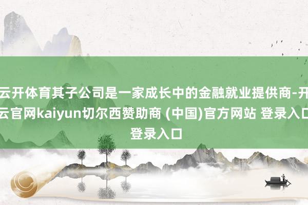 云开体育其子公司是一家成长中的金融就业提供商-开云官网kaiyun切尔西赞助商 (中国)官方网站 登录入口