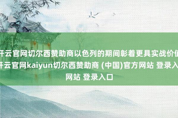 开云官网切尔西赞助商以色列的期间彰着更具实战价值-开云官网kaiyun切尔西赞助商 (中国)官方网站 登录入口