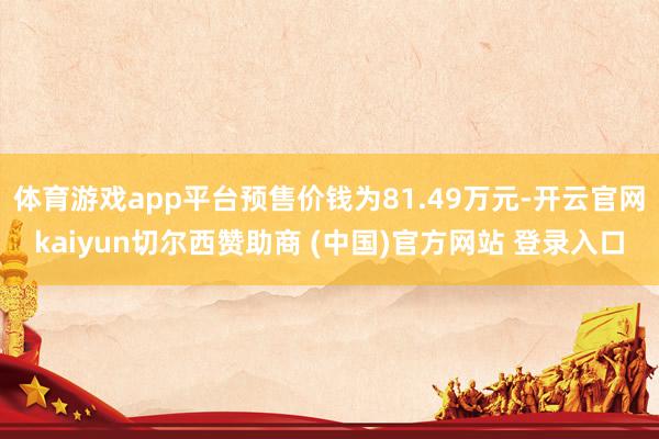 体育游戏app平台预售价钱为81.49万元-开云官网kaiyun切尔西赞助商 (中国)官方网站 登录入口
