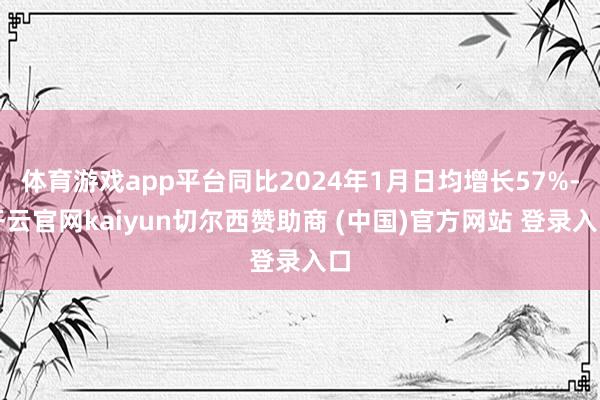 体育游戏app平台同比2024年1月日均增长57%-开云官网kaiyun切尔西赞助商 (中国)官方网站 登录入口