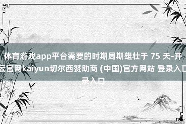 体育游戏app平台需要的时期周期雄壮于 75 天-开云官网kaiyun切尔西赞助商 (中国)官方网站 登录入口