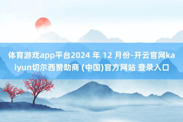 体育游戏app平台2024 年 12 月份-开云官网kaiyun切尔西赞助商 (中国)官方网站 登录入口