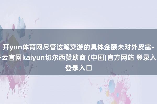 开yun体育网　　尽管这笔交游的具体金额未对外皮露-开云官网kaiyun切尔西赞助商 (中国)官方网站 登录入口